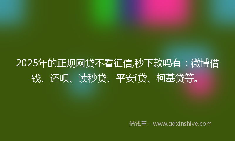 2025年的正规网贷不看征信,秒下款吗有：微博借钱、还呗、读秒贷、平安i贷、柯基贷等。