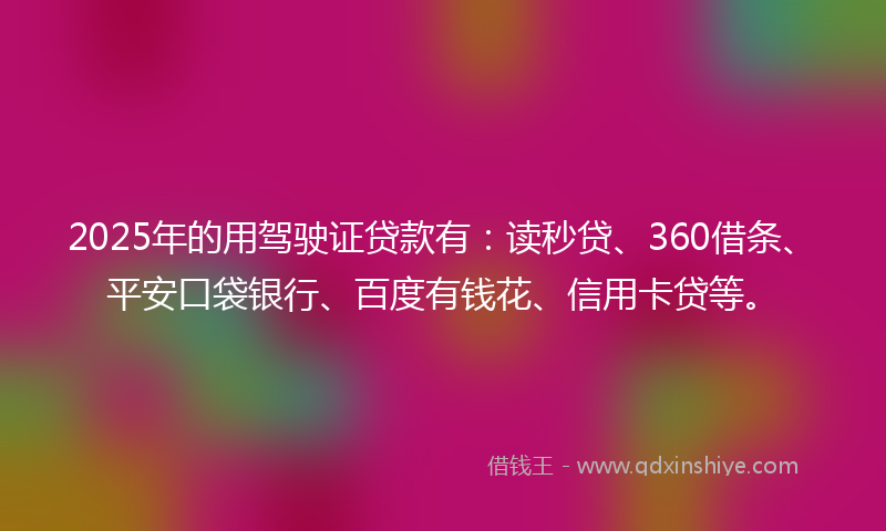 2025年的用驾驶证贷款有：读秒贷、360借条、平安口袋银行、百度有钱花、信用卡贷等。