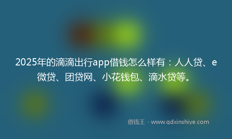 2025年的滴滴出行app借钱怎么样有：人人贷、e微贷、团贷网、小花钱包、滴水贷等。