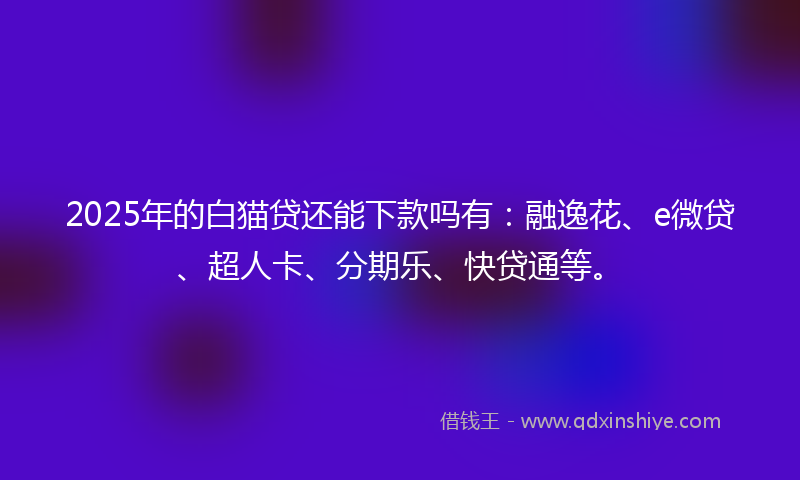 2025年的白猫贷还能下款吗有：融逸花、e微贷、超人卡、分期乐、快贷通等。