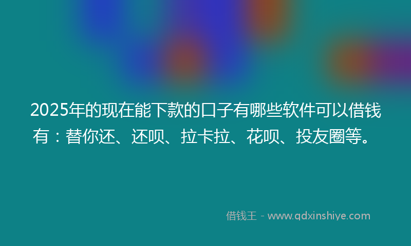 2025年的现在能下款的口子有哪些软件可以借钱有：替你还、还呗、拉卡拉、花呗、投友圈等。