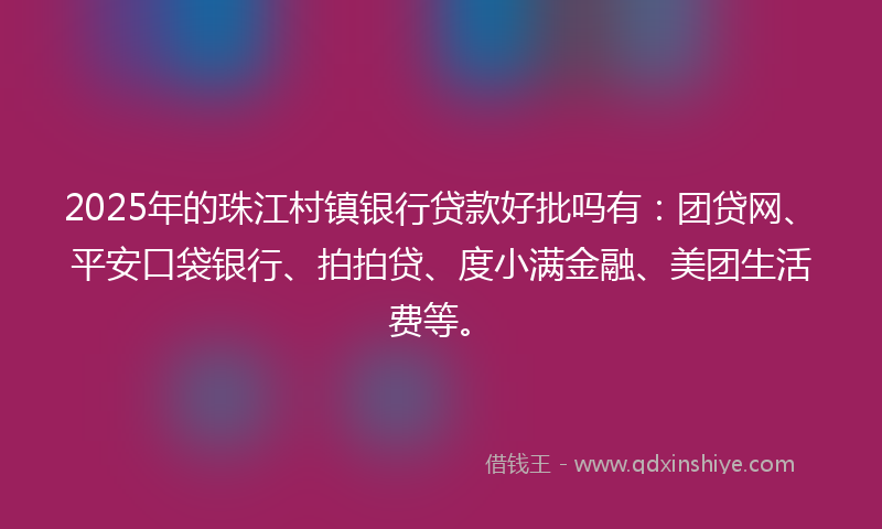 2025年的珠江村镇银行贷款好批吗有：团贷网、平安口袋银行、拍拍贷、度小满金融、美团生活费等。