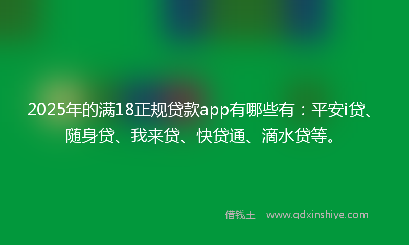 2025年的满18正规贷款app有哪些有：平安i贷、随身贷、我来贷、快贷通、滴水贷等。