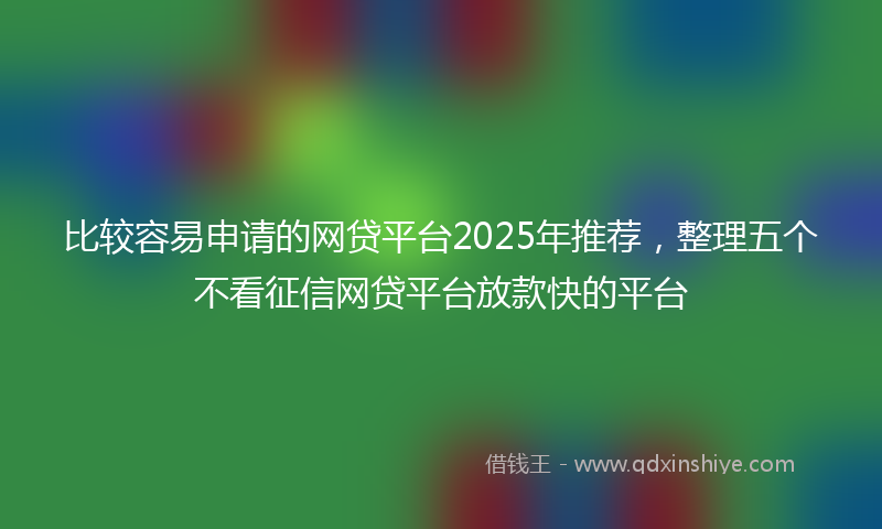 比较容易申请的网贷平台2025年推荐，整理五个不看征信网贷平台放款快的平台