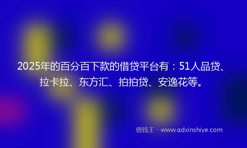 2025年的百分百下款的借贷平台有：51人品贷、拉卡拉、东方汇、拍拍贷、安逸花等。