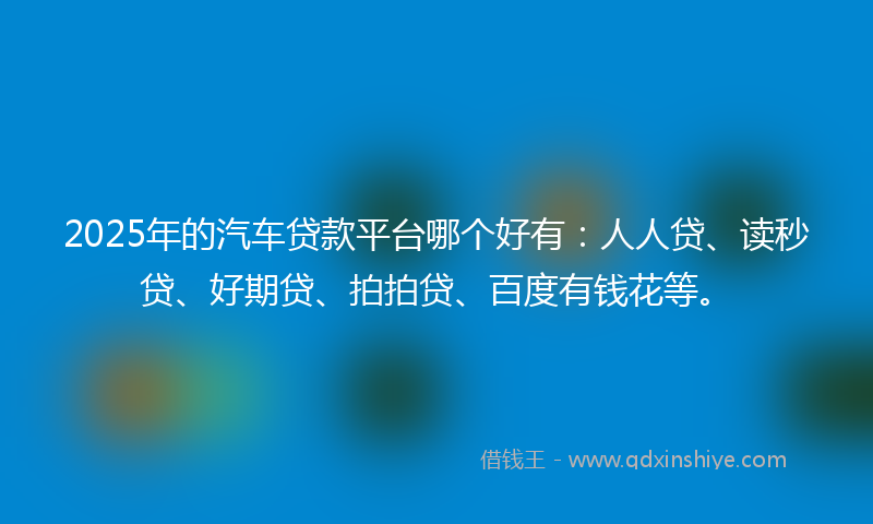 2025年的汽车贷款平台哪个好有：人人贷、读秒贷、好期贷、拍拍贷、百度有钱花等。
