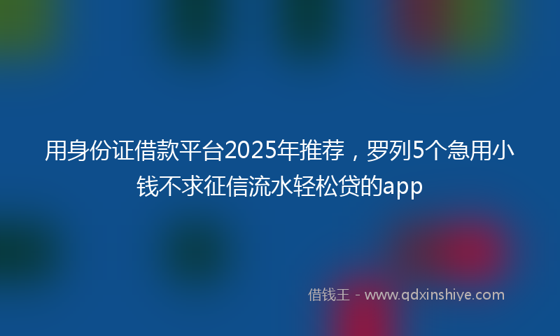 用身份证借款平台2025年推荐，罗列5个急用小钱不求征信流水轻松贷的app