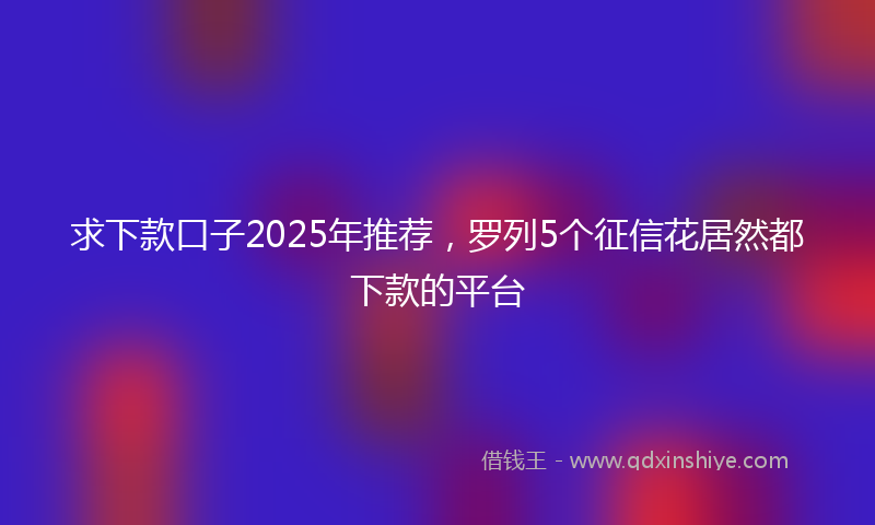 求下款口子2025年推荐，罗列5个征信花居然都下款的平台