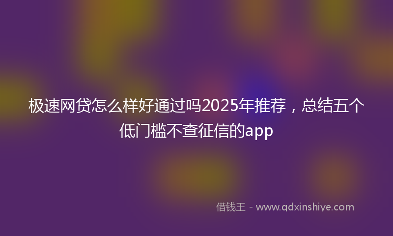 极速网贷怎么样好通过吗2025年推荐，总结五个低门槛不查征信的app