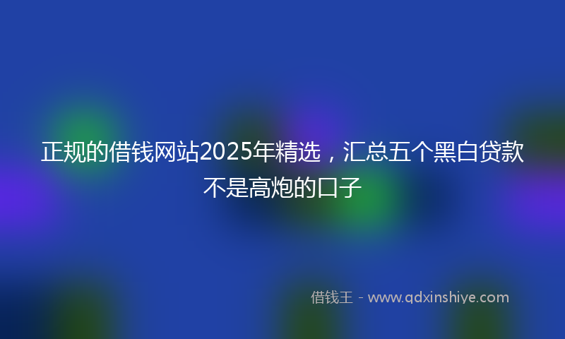 正规的借钱网站2025年精选，汇总五个黑白贷款不是高炮的口子