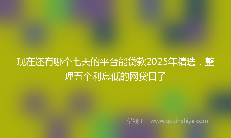 现在还有哪个七天的平台能贷款2025年精选，整理五个利息低的网贷口子