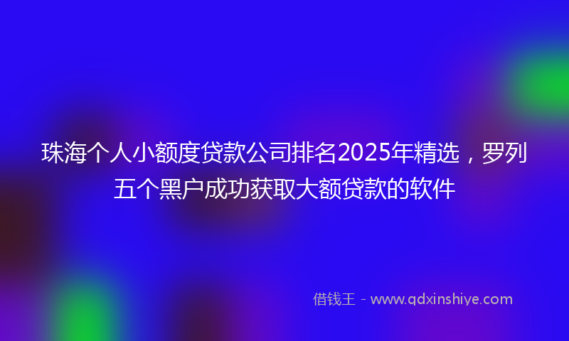 珠海个人小额度贷款公司排名2025年精选，罗列五个黑户成功获取大额贷款的软件