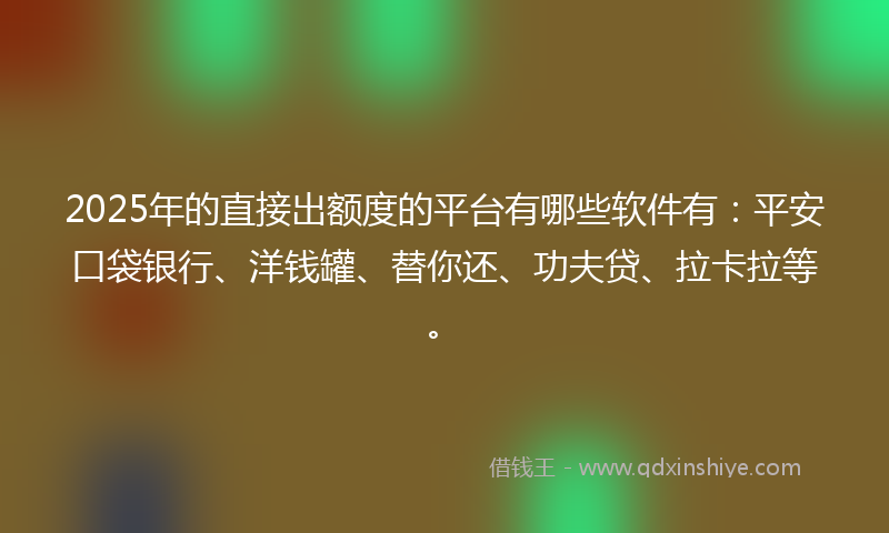 2025年的直接出额度的平台有哪些软件有：平安口袋银行、洋钱罐、替你还、功夫贷、拉卡拉等。