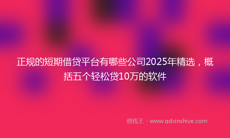正规的短期借贷平台有哪些公司2025年精选，概括五个轻松贷10万的软件