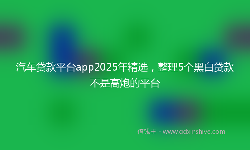 汽车贷款平台app2025年精选，整理5个黑白贷款不是高炮的平台