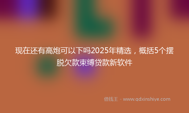 现在还有高炮可以下吗2025年精选，概括5个摆脱欠款束缚贷款新软件