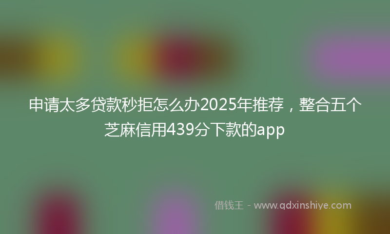 申请太多贷款秒拒怎么办2025年推荐，整合五个芝麻信用439分下款的app
