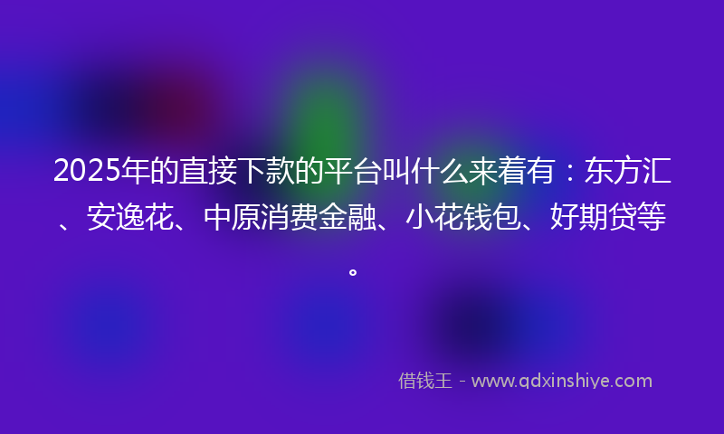 2025年的直接下款的平台叫什么来着有：东方汇、安逸花、中原消费金融、小花钱包、好期贷等。