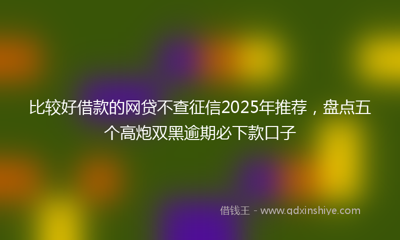 比较好借款的网贷不查征信2025年推荐，盘点五个高炮双黑逾期必下款口子