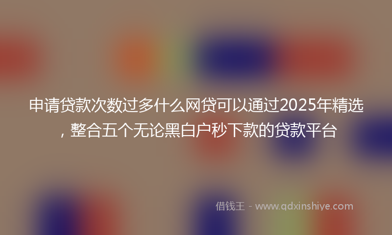 申请贷款次数过多什么网贷可以通过2025年精选，整合五个无论黑白户秒下款的贷款平台