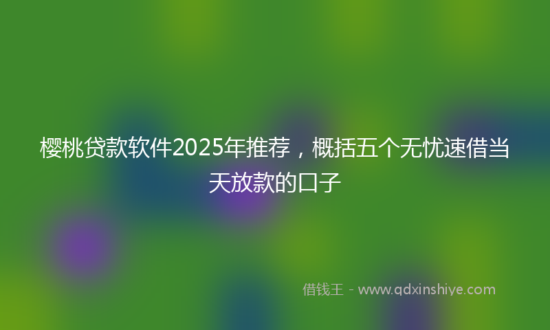 樱桃贷款软件2025年推荐，概括五个无忧速借当天放款的口子