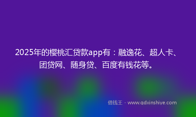 2025年的樱桃汇贷款app有：融逸花、超人卡、团贷网、随身贷、百度有钱花等。