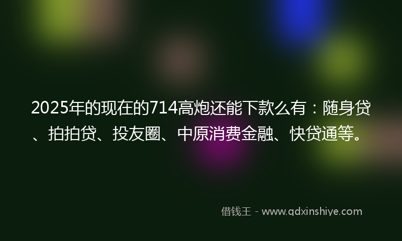 2025年的现在的714高炮还能下款么有：随身贷、拍拍贷、投友圈、中原消费金融、快贷通等。