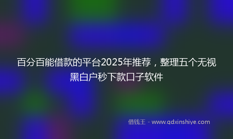 百分百能借款的平台2025年推荐，整理五个无视黑白户秒下款口子软件