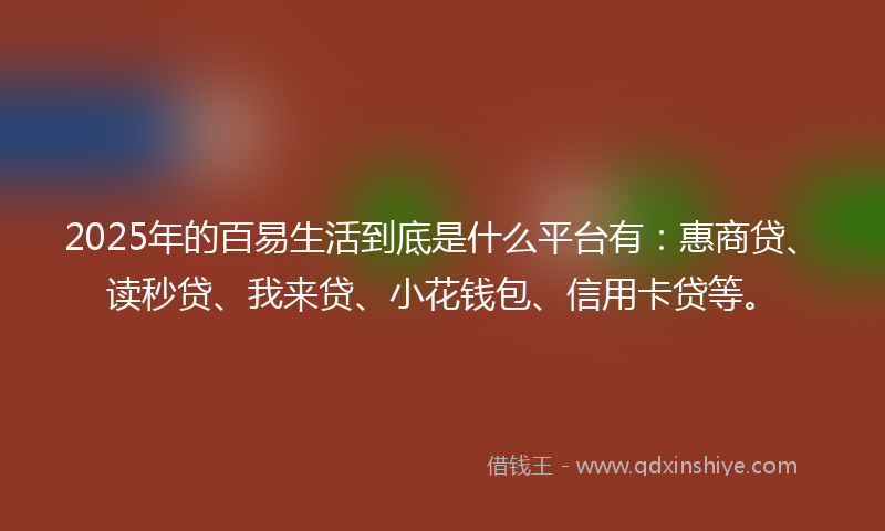 2025年的百易生活到底是什么平台有：惠商贷、读秒贷、我来贷、小花钱包、信用卡贷等。