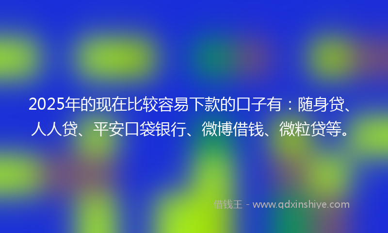2025年的现在比较容易下款的口子有：随身贷、人人贷、平安口袋银行、微博借钱、微粒贷等。