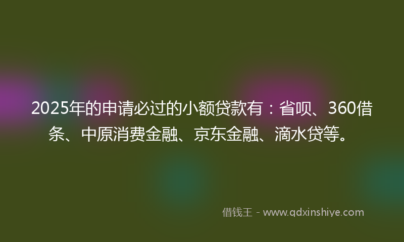 2025年的申请必过的小额贷款有：省呗、360借条、中原消费金融、京东金融、滴水贷等。