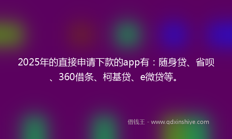2025年的直接申请下款的app有:随身贷、省呗、360借条、柯基贷、e微贷等。