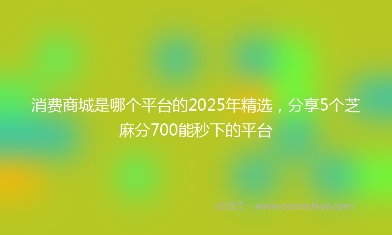 消费商城是哪个平台的2025年精选，分享5个芝麻分700能秒下的平台