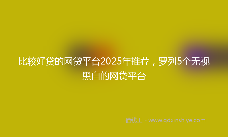 比较好贷的网贷平台2025年推荐，罗列5个无视黑白的网贷平台