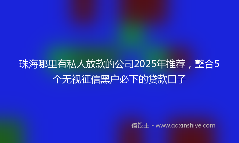 珠海哪里有私人放款的公司2025年推荐，整合5个无视征信黑户必下的贷款口子