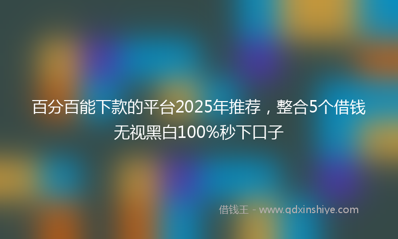 百分百能下款的平台2025年推荐，整合5个借钱无视黑白100%秒下口子