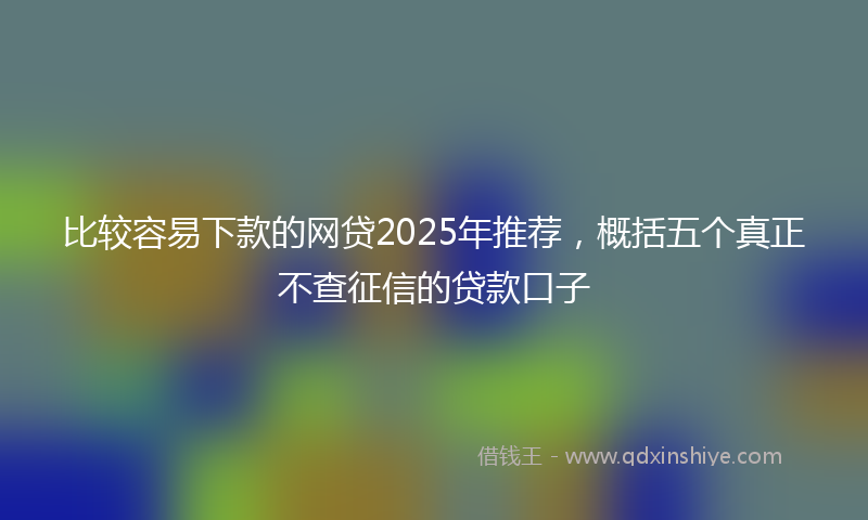 比较容易下款的网贷2025年推荐，概括五个真正不查征信的贷款口子