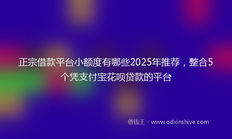 正宗借款平台小额度有哪些2025年推荐，整合5个凭支付宝花呗贷款的平台