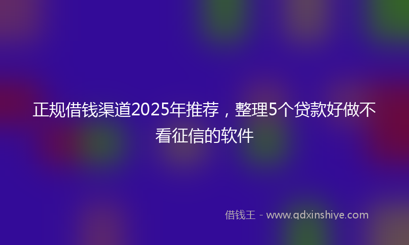 正规借钱渠道2025年推荐，整理5个贷款好做不看征信的软件