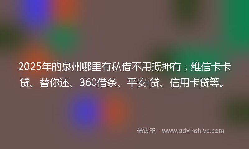 2025年的泉州哪里有私借不用抵押有：维信卡卡贷、替你还、360借条、平安i贷、信用卡贷等。