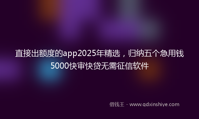 直接出额度的app2025年精选，归纳五个急用钱5000快审快贷无需征信软件