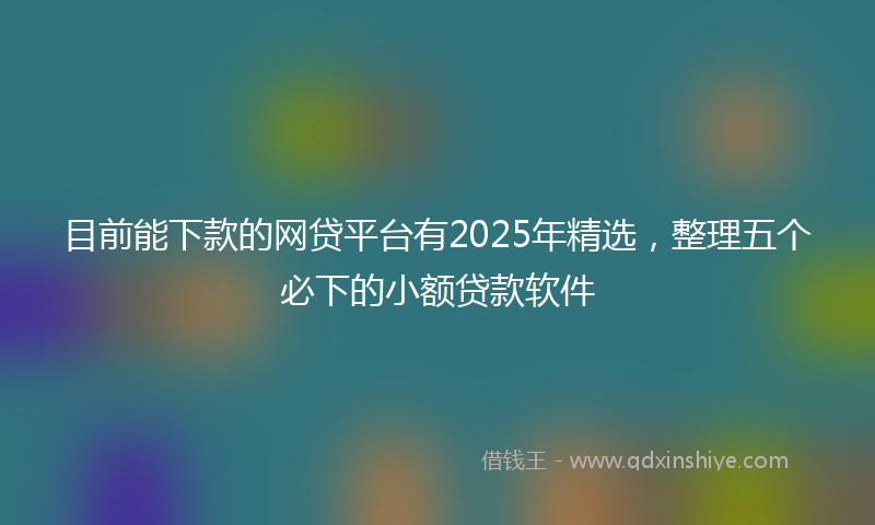 目前能下款的网贷平台有2025年精选，整理五个必下的小额贷款软件
