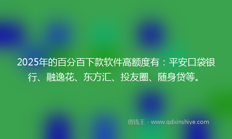 2025年的百分百下款软件高额度有：平安口袋银行、融逸花、东方汇、投友圈、随身贷等。