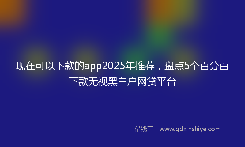 现在可以下款的app2025年推荐，盘点5个百分百下款无视黑白户网贷平台