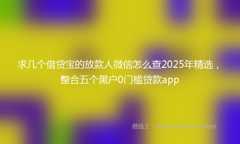 求几个借贷宝的放款人微信怎么查2025年精选,整合五个黑户0门槛贷款app