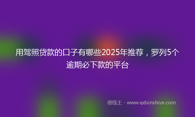 用驾照贷款的口子有哪些2025年推荐,罗列5个逾期必下款的平台