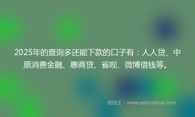 2025年的查询多还能下款的口子有：人人贷、中原消费金融、惠商贷、省呗、微博借钱等。
