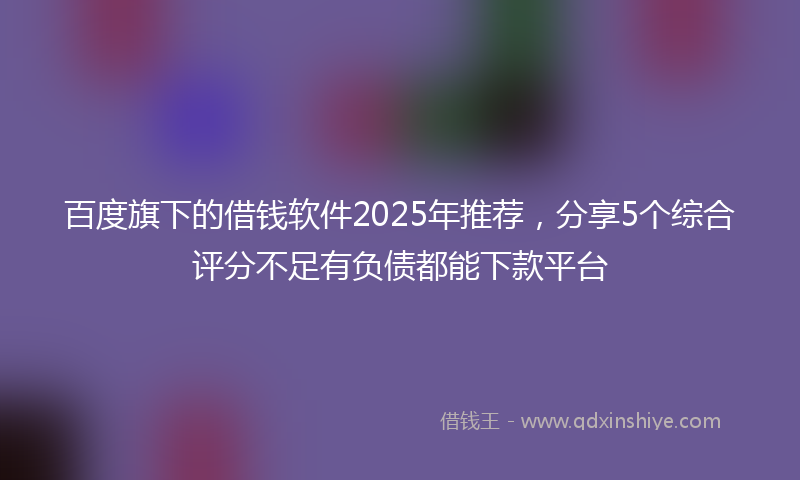 百度旗下的借钱软件2025年推荐，分享5个综合评分不足有负债都能下款平台