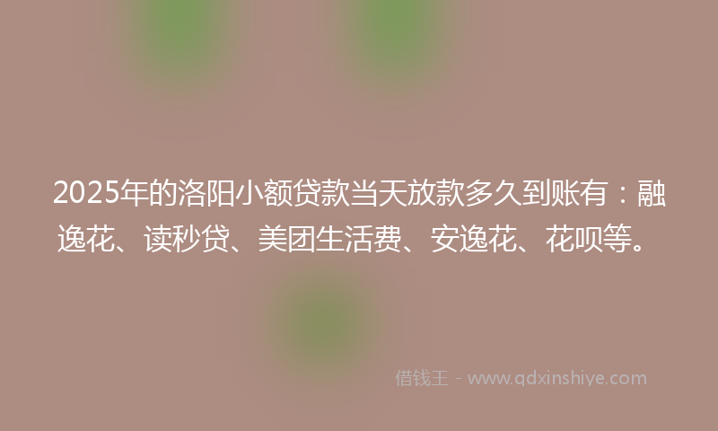 2025年的洛阳小额贷款当天放款多久到账有：融逸花、读秒贷、美团生活费、安逸花、花呗等。