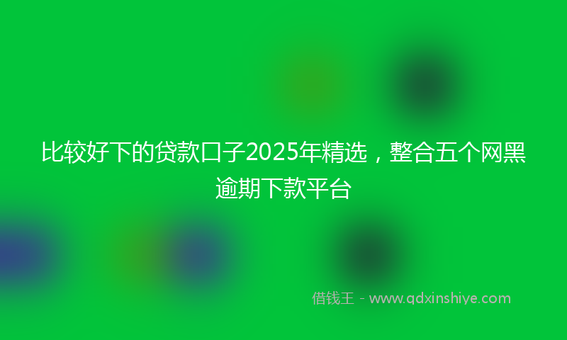比较好下的贷款口子2025年精选，整合五个网黑逾期下款平台